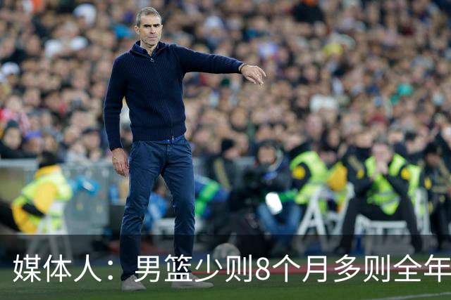 媒体人：男篮少则8个月多则全年无休 不取舍巅峰状态撑不了几年